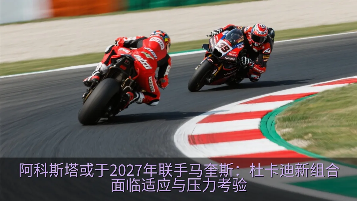 阿科斯塔或于2027年联手马奎斯：杜卡迪新组合面临适应与压力考验